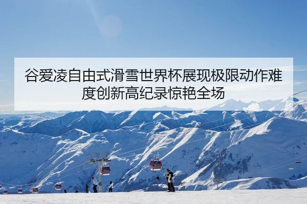 谷爱凌自由式滑雪世界杯展现极限动作难度创新高纪录惊艳全场