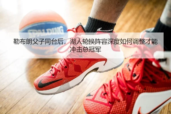 勒布朗父子同台后，湖人轮换阵容深度如何调整才能冲击总冠军