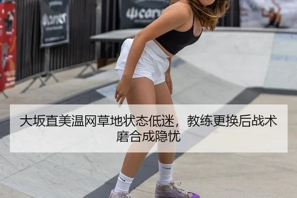 大坂直美温网草地状态低迷，教练更换后战术磨合成隐忧