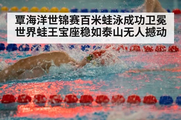 覃海洋世锦赛百米蛙泳成功卫冕 世界蛙王宝座稳如泰山无人撼动