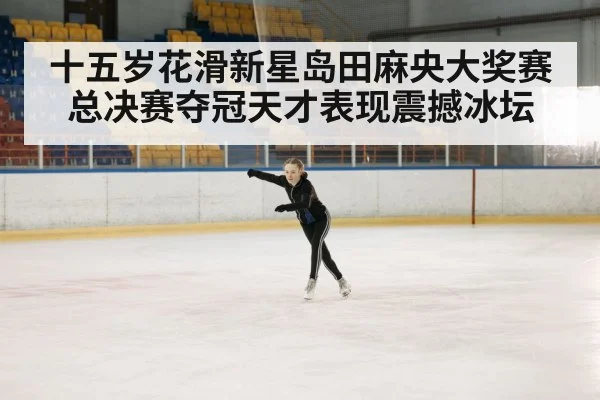 十五岁花滑新星岛田麻央大奖赛总决赛夺冠天才表现震撼冰坛