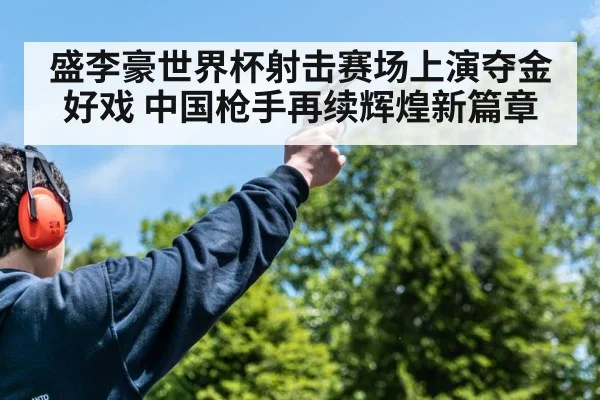 盛李豪世界杯射击赛场上演夺金好戏 中国枪手再续辉煌新篇章