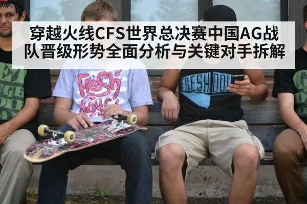 穿越火线CFS世界总决赛中国AG战队晋级形势全面分析与关键对手拆解